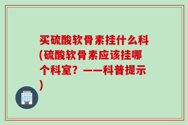 买硫酸软骨素挂什么科(硫酸软骨素应该挂哪个科室？——科普提示)