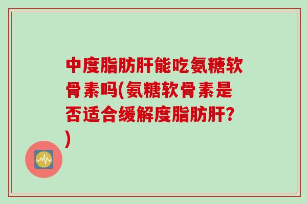 中度脂肪肝能吃氨糖软骨素吗(氨糖软骨素是否适合缓解度脂肪肝？)