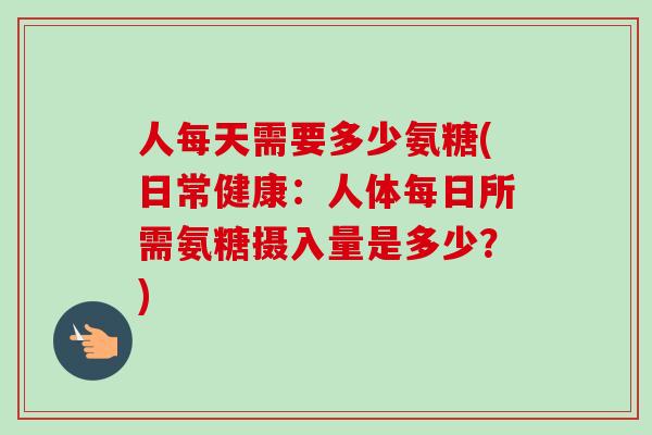 人每天需要多少氨糖(日常健康：人体每日所需氨糖摄入量是多少？)
