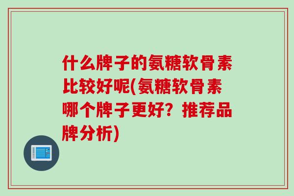 什么牌子的氨糖软骨素比较好呢(氨糖软骨素哪个牌子更好？推荐品牌分析)