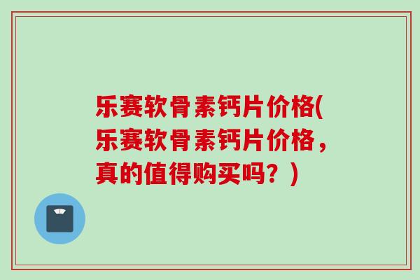 乐赛软骨素钙片价格(乐赛软骨素钙片价格，真的值得购买吗？)