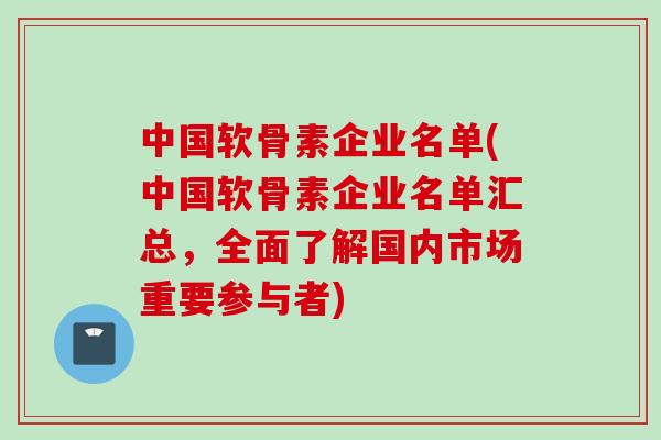 中国软骨素企业名单(中国软骨素企业名单汇总，全面了解国内市场重要参与者)