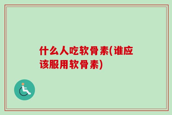 什么人吃软骨素(谁应该服用软骨素)