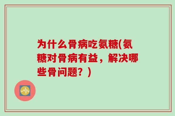 为什么骨病吃氨糖(氨糖对骨病有益，解决哪些骨问题？)