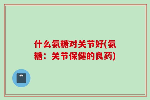 什么氨糖对关节好(氨糖：关节保健的良药)