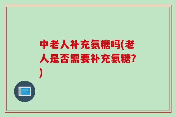 中老人补充氨糖吗(老人是否需要补充氨糖？)
