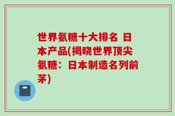 世界氨糖十大排名 日本产品(揭晓世界氨糖:日本制造名列前茅) 世界氨糖十大排名 日本产品(揭晓世界氨糖:日本制造名列前茅)