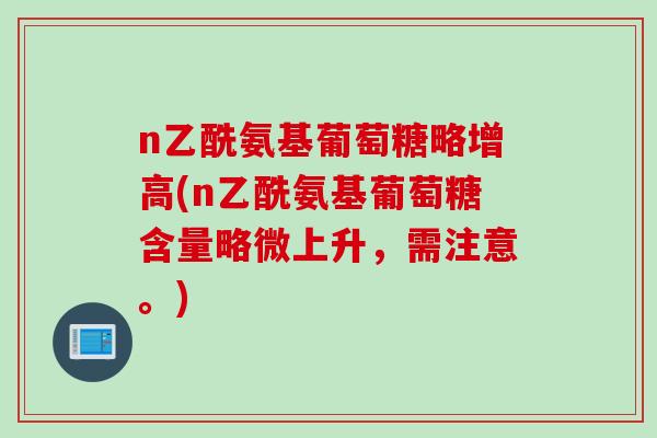 n乙酰氨基葡萄糖略增高(n乙酰氨基葡萄糖含量略微上升，需注意。)