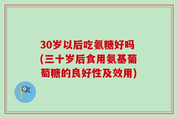 30岁以后吃氨糖好吗(三十岁后食用氨基葡萄糖的良好性及效用)