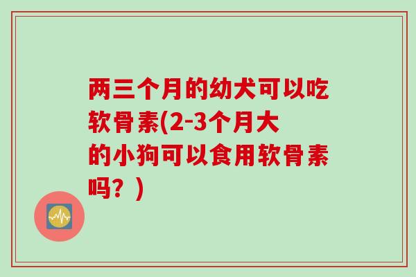 两三个月的幼犬可以吃软骨素(2-3个月大的小狗可以食用软骨素吗？)
