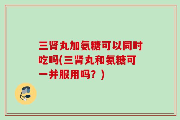 三丸加氨糖可以同时吃吗(三丸和氨糖可一并服用吗？)