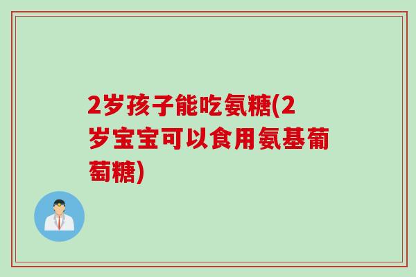 2岁孩子能吃氨糖(2岁宝宝可以食用氨基葡萄糖)