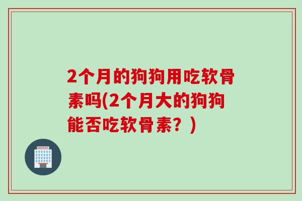 2个月的狗狗用吃软骨素吗(2个月大的狗狗能否吃软骨素？)