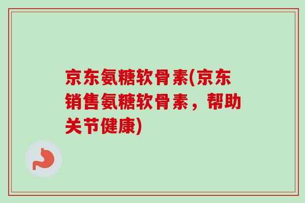 京东氨糖软骨素(京东销售氨糖软骨素，帮助关节健康)