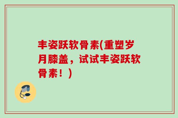 丰姿跃软骨素(重塑岁月膝盖，试试丰姿跃软骨素！)