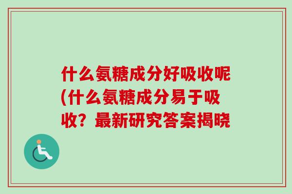 什么氨糖成分好吸收呢(什么氨糖成分易于吸收？最新研究答案揭晓