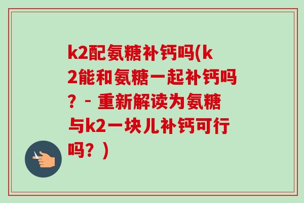k2配氨糖补钙吗(k2能和氨糖一起补钙吗？- 重新解读为氨糖与k2一块儿补钙可行吗？)