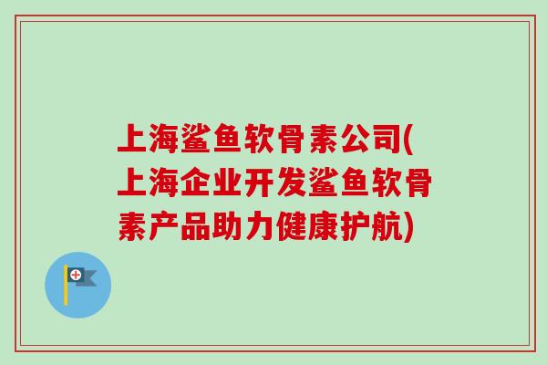 上海鲨鱼软骨素公司(上海企业开发鲨鱼软骨素产品助力健康护航)