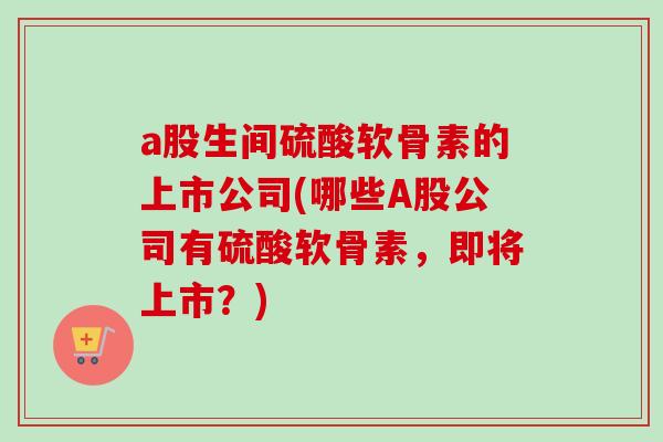 a股生间硫酸软骨素的上市公司(哪些A股公司有硫酸软骨素，即将上市？)