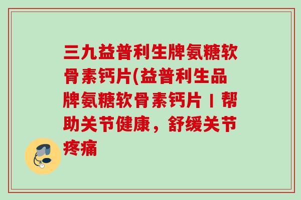 三九益普利生牌氨糖软骨素钙片(益普利生品牌氨糖软骨素钙片丨帮助关节健康，舒缓关节疼痛