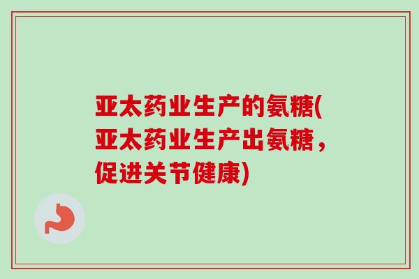 亚太药业生产的氨糖(亚太药业生产出氨糖，促进关节健康)