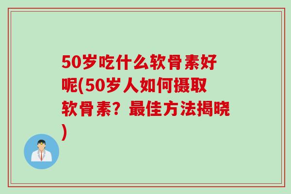 50岁吃什么软骨素好呢(50岁人如何摄取软骨素？最佳方法揭晓)