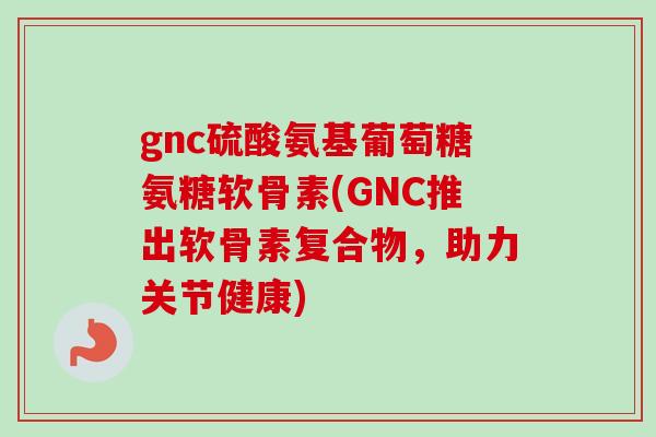 gnc硫酸氨基葡萄糖氨糖软骨素(GNC推出软骨素复合物，助力关节健康)