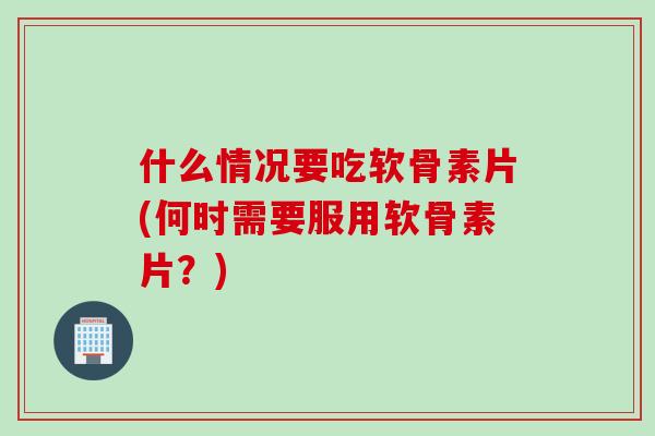 什么情况要吃软骨素片(何时需要服用软骨素片？)