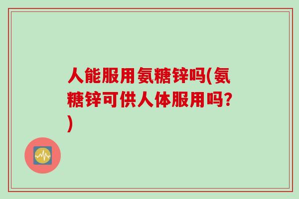 人能服用氨糖锌吗(氨糖锌可供人体服用吗？)