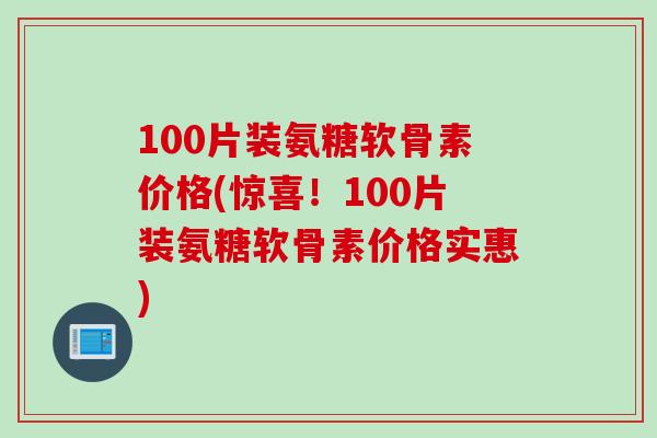 100片装氨糖软骨素价格(惊喜！100片装氨糖软骨素价格实惠)