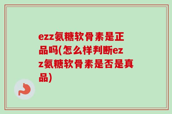 ezz氨糖软骨素是正品吗(怎么样判断ezz氨糖软骨素是否是真品)