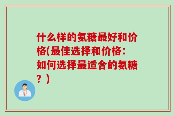 什么样的氨糖最好和价格(最佳选择和价格：如何选择最适合的氨糖？)