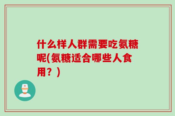 什么样人群需要吃氨糖呢(氨糖适合哪些人食用？)