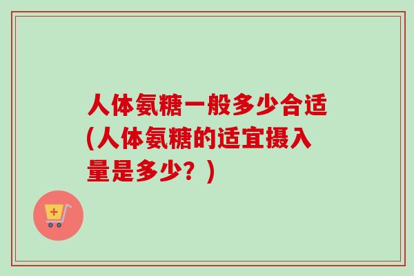 人体氨糖一般多少合适(人体氨糖的适宜摄入量是多少？)
