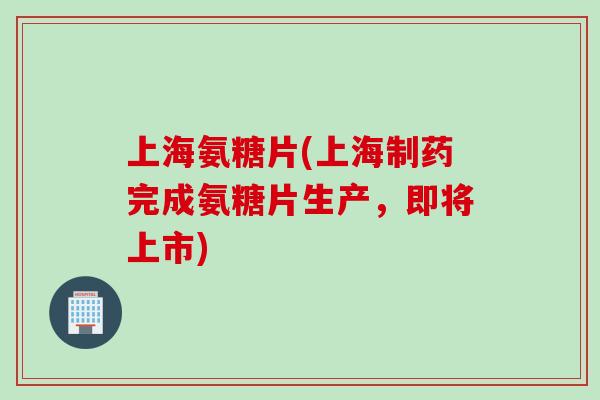 上海氨糖片(上海制药完成氨糖片生产，即将上市)