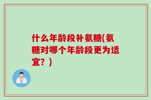 什么年龄段补氨糖(氨糖对哪个年龄段更为适宜？)