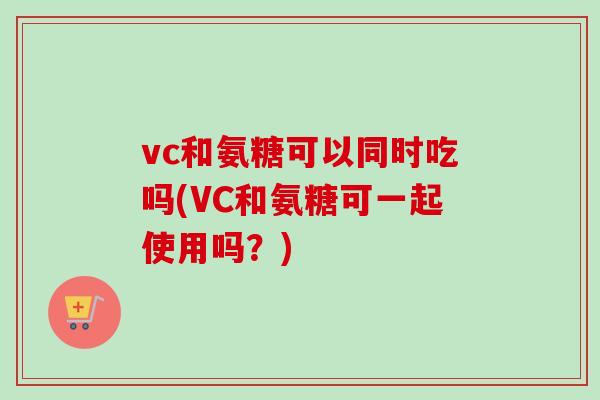 vc和氨糖可以同时吃吗(VC和氨糖可一起使用吗？)