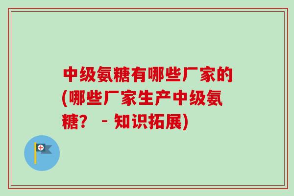 中级氨糖有哪些厂家的(哪些厂家生产中级氨糖？ - 知识拓展)