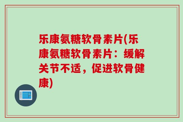 乐康氨糖软骨素片(乐康氨糖软骨素片：缓解关节不适，促进软骨健康)