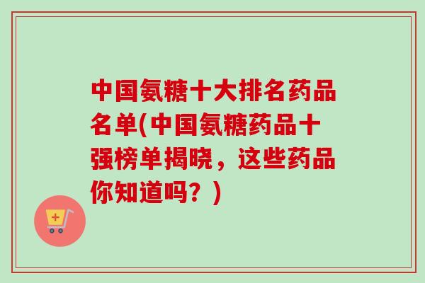 中国氨糖十大排名药品名单(中国氨糖药品十强榜单揭晓，这些药品你知道吗？)