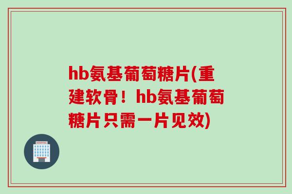 hb氨基葡萄糖片(重建软骨！hb氨基葡萄糖片只需一片见效)