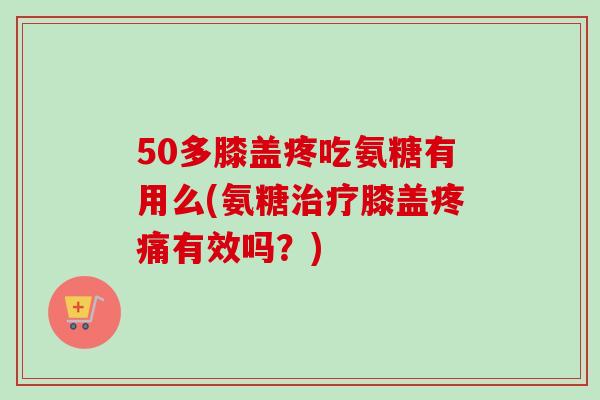 50多膝盖疼吃氨糖有用么(氨糖治疗膝盖疼痛有效吗？)