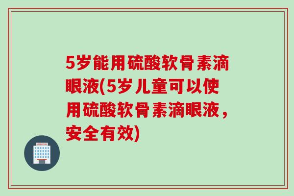 5岁能用硫酸软骨素滴眼液(5岁儿童可以使用硫酸软骨素滴眼液，安全有效)