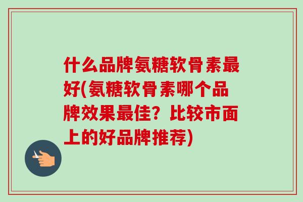 什么品牌氨糖软骨素最好(氨糖软骨素哪个品牌效果最佳？比较市面上的好品牌推荐)