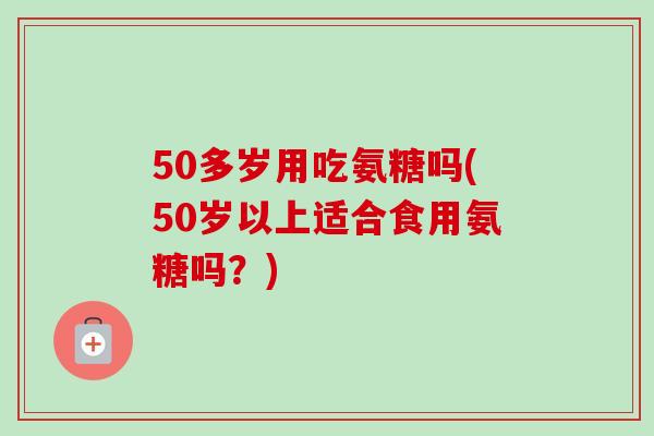 50多岁用吃氨糖吗(50岁以上适合食用氨糖吗？)