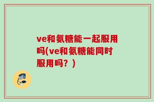 ve和氨糖能一起服用吗(ve和氨糖能同时服用吗？)