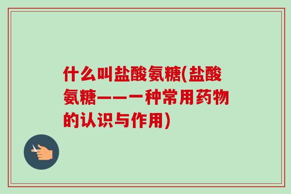 什么叫盐酸氨糖(盐酸氨糖——一种常用药物的认识与作用)