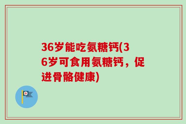 36岁能吃氨糖钙(36岁可食用氨糖钙，促进骨骼健康)