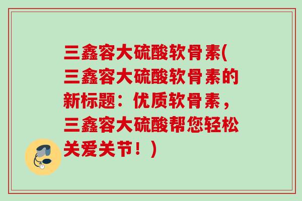 三鑫容大硫酸软骨素(三鑫容大硫酸软骨素的新标题：优质软骨素，三鑫容大硫酸帮您轻松关爱关节！)