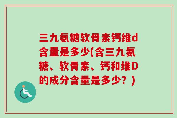 三九氨糖软骨素钙维d含量是多少(含三九氨糖、软骨素、钙和维D的成分含量是多少？)